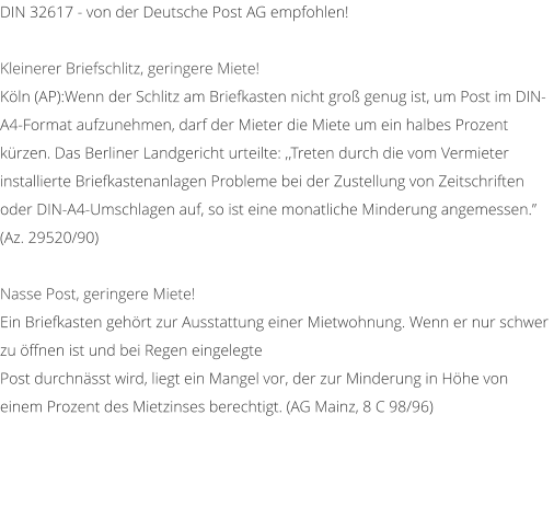 DIN 32617 - von der Deutsche Post AG empfohlen!  Kleinerer Briefschlitz, geringere Miete! Kln (AP):Wenn der Schlitz am Briefkasten nicht gro genug ist, um Post im DIN-A4-Format aufzunehmen, darf der Mieter die Miete um ein halbes Prozent krzen. Das Berliner Landgericht urteilte: ,,Treten durch die vom Vermieter installierte Briefkastenanlagen Probleme bei der Zustellung von Zeitschriften oder DIN-A4-Umschlagen auf, so ist eine monatliche Minderung angemessen. (Az. 29520/90)  Nasse Post, geringere Miete! Ein Briefkasten gehrt zur Ausstattung einer Mietwohnung. Wenn er nur schwer zu ffnen ist und bei Regen eingelegte Post durchnsst wird, liegt ein Mangel vor, der zur Minderung in Hhe von einem Prozent des Mietzinses berechtigt. (AG Mainz, 8 C 98/96)