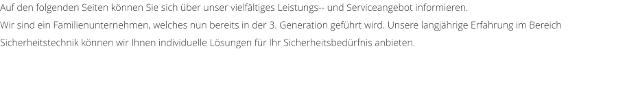 Auf den folgenden Seiten k�nnen Sie sich �ber unser vielf�ltiges Leistungs-- und Serviceangebot informieren.  Wir sind ein Familienunternehmen, welches nun bereits in der 3. Generation gef�hrt wird. Unsere langj�hrige Erfahrung im Bereich Sicherheitstechnik k�nnen wir Ihnen individuelle L�sungen f�r Ihr Sicherheitsbed�rfnis anbieten.