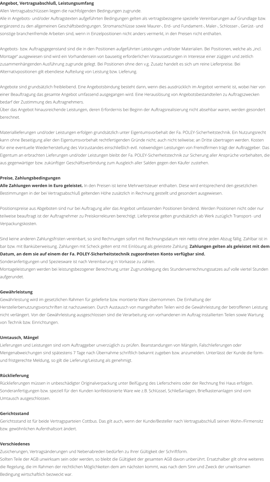 Angebot, Vertragsabschlu�, Leistungsumfang Allen Vertragsabschl�ssen liegen die nachfolgenden Bedingungen zugrunde. Alle in Angebots- und/oder Auftragstexten aufgef�hrten Bedingungen gelten als vertragsbezogene spezielle Vereinbarungen auf Grundlage bzw. erg�nzend zu den allgemeinen Gesch�ftsbedingungen. Stromanschl�sse sowie Maurer-, Erd- und Fundament-, Maler-, Schlosser-, Ger�st- und sonstige branchenfremde Arbeiten sind, wenn in Einzelpositionen nicht anders vermerkt, in den Preisen nicht enthalten.  Angebots- bzw. Auftragsgegenstand sind die in den Positionen aufgef�hrten Leistungen und/oder Materialien. Bei Positionen, welche als �incl. Montage� ausgewiesen sind wird ein Vorhandensein von bauseitig erforderlichen Voraussetzungen in Interesse einer z�gigen und zeitlich zusammenh�ngenden Ausf�hrung zugrunde gelegt. Bei Positionen ohne den v.g. Zusatz handelt es sich um reine Lieferpreise. Bei Alternativpositionen gilt ebendiese Aufteilung von Leistung bzw. Lieferung.  Angebote sind grunds�tzlich freibleibend. Eine Angebotsbindung besteht dann, wenn dies ausdr�cklich im Angebot vermerkt ist, wobei hier von einer Beauftragung das gesamte Angebot umfassend ausgegangen wird. Eine Herausl�sung von Angebotsbestandteilen zu Auftragszwecken bedarf der Zustimmung des Auftragnehmers. �ber das Angebot hinausreichende Leistungen, deren Erfordernis bei Beginn der Auftragsrealisierung nicht absehbar waren, werden gesondert berechnet.  Materiallieferungen und/oder Leistungen erfolgen grunds�tzlich unter Eigentumsvorbehalt der Fa. POLEY-Sicherheitstechnik. Ein Nutzungsrecht kann ohne Beseitigung aller den Eigentumsvorbehalt rechtfertigenden Gr�nde nicht; auch nicht teilweise; an Dritte �bertragen werden. Kosten f�r eine eventuelle Wiederherstellung des Vorzustandes einschlie�lich evtl. notwendigen Leistungen von Fremdfirmen tr�gt der Auftraggeber. Das Eigentum an erbrachten Lieferungen und/oder Leistungen bleibt der Fa. POLEY-Sicherheitstechnik zur Sicherung aller Anspr�che vorbehalten, die aus gegenw�rtiger bzw. zuk�nftiger Gesch�ftsverbindung zum Ausgleich aller Salden gegen den K�ufer zustehen.  Preise, Zahlungsbedingungen Alle Zahlungen werden in Euro geleistet. In den Preisen ist keine Mehrwertsteuer enthalten. Diese wird entsprechend den gesetzlichen Bestimmungen in der bei Vertragsabschlu� geltenden H�he zus�tzlich in Rechnung gestellt und gesondert ausgewiesen.  Positionspreise aus Abgeboten sind nur bei Auftragung aller das Angebot umfassenden Positionen bindend. Werden Positionen nicht oder nur teilweise beauftragt ist der Auftragnehmer zu Preiskorrekturen berechtigt. Lieferpreise gelten grunds�tzlich ab Werk zuz�glich Transport- und Verpackungskosten.  Sind keine anderen Zahlungsfristen vereinbart, so sind Rechnungen sofort mit Rechnungsdatum rein netto ohne jeden Abzug f�llig. Zahlbar ist in bar bzw. mit Bank�berweisung. Zahlungen mit Scheck gelten erst mit Einl�sung als geleistete Zahlung. Zahlungen gelten als geleistet mit dem Datum, an dem sie auf einem der Fa. POLEY-Sicherheitstechnik zugeordneten Konto verf�gbar sind. Sonderanfertigungen und Speziesware ist nach Vereinbarung in Vorkasse zu zahlen. Montageleistungen werden bei leistungsbezogener Berechnung unter Zugrundelegung des Stundenverrechnungssatzes auf volle viertel Stunden aufgerundet.  Gew�hrleistung Gew�hrleistung wird im gesetzlichen Rahmen f�r gelieferte bzw. montierte Ware �bernommen. Die Einhaltung der Herstellerbenutzungsvorschriften ist nachzuweisen. Durch Austausch von mangelhaften Teilen wird die Gew�hrleistung der betroffenen Leistung nicht verl�ngert. Von der Gew�hrleistung ausgeschlossen sind die Verarbeitung von vorhandenen im Auftrag installierten Teilen sowie Wartung von Technik bzw. Einrichtungen.  Umtausch, M�ngel Lieferungen und Leistungen sind vom Auftraggeber unverz�glich zu pr�fen. Beanstandungen von M�ngeln, Falschlieferungen oder Mengenabweichungen sind sp�testens 7 Tage nach �bernahme schriftlich bekannt zugeben bzw. anzumelden. Unterl�sst der Kunde die form- und fristgerechte Meldung, so gilt die Lieferung/Leistung als genehmigt.  R�cklieferung R�cklieferungen m�ssen in unbesch�digter Originalverpackung unter Beif�gung des Lieferscheins oder der Rechnung frei Haus erfolgen. Sonderanfertigungen bzw. speziell f�r den Kunden konfektionierte Ware wie z.B. Schl�ssel, Schlie�anlagen, Briefkastenanlagen sind vom Umtausch ausgeschlossen.  Gerichtsstand Gerichtsstand ist f�r beide Vertragsparteien Cottbus. Das gilt auch, wenn der Kunde/Besteller nach Vertragsabschlu� seinen Wohn-/Firmensitz bzw. gew�hnlichen Aufenthaltsort �ndert.  Verschiedenes Zusicherungen, Vertrags�nderungen und Nebenabreden bed�rfen zu Ihrer G�ltigkeit der Schriftform. Sollten Teile der AGB unwirksam sein oder werden, so bleibt die G�ltigkeit der gesamten AGB davon unber�hrt. Ersatzhalber gilt ohne weiteres die Regelung, die im Rahmen der rechtlichen M�glichkeiten dem am n�chsten kommt, was nach dem Sinn und Zweck der unwirksamen Bedingung wirtschaftlich bezweckt war.
