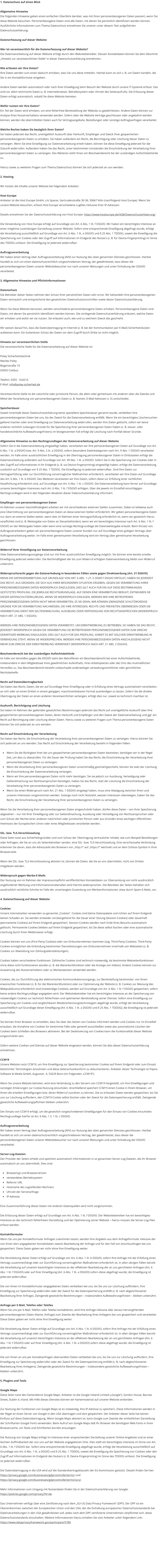 1. Datenschutz auf einen Blick  Allgemeine Hinweise Die folgenden Hinweise geben einen einfachen �berblick dar�ber, was mit Ihren personenbezogenen Daten passiert, wenn Sie diese Website besuchen. Personenbezogene Daten sind alle Daten, mit denen Sie pers�nlich identifiziert werden k�nnen. Ausf�hrliche Informationen zum Thema Datenschutz entnehmen Sie unserer unter diesem Text aufgef�hrten Datenschutzerkl�rung.  Datenerfassung auf dieser Website  Wer ist verantwortlich f�r die Datenerfassung auf dieser Website? Die Datenverarbeitung auf dieser Website erfolgt durch den Websitebetreiber. Dessen Kontaktdaten k�nnen Sie dem Abschnitt �Hinweis zur verantwortlichen Stelle� in dieser Datenschutzerkl�rung entnehmen.  Wie erfassen wir Ihre Daten? Ihre Daten werden zum einen dadurch erhoben, dass Sie uns diese mitteilen. Hierbei kann es sich z. B. um Daten handeln, die Sie in ein Kontaktformular eingeben.  Andere Daten werden automatisch oder nach Ihrer Einwilligung beim Besuch der Website durch unsere IT-Systeme erfasst. Das sind vor allem technische Daten (z. B. Internetbrowser, Betriebssystem oder Uhrzeit des Seitenaufrufs). Die Erfassung dieser Daten erfolgt automatisch, sobald Sie diese Website betreten.  Wof�r nutzen wir Ihre Daten? Ein Teil der Daten wird erhoben, um eine fehlerfreie Bereitstellung der Website zu gew�hrleisten. Andere Daten k�nnen zur Analyse Ihres Nutzerverhaltens verwendet werden. Sofern �ber die Website Vertr�ge geschlossen oder angebahnt werden k�nnen, werden die �bermittelten Daten auch f�r Vertragsangebote, Bestellungen oder sonstige Auftragsanfragen verarbeitet.  Welche Rechte haben Sie bez�glich Ihrer Daten? Sie haben jederzeit das Recht, unentgeltlich Auskunft �ber Herkunft, Empf�nger und Zweck Ihrer gespeicherten personenbezogenen Daten zu erhalten. Sie haben au�erdem ein Recht, die Berichtigung oder L�schung dieser Daten zu verlangen. Wenn Sie eine Einwilligung zur Datenverarbeitung erteilt haben, k�nnen Sie diese Einwilligung jederzeit f�r die Zukunft widerrufen. Au�erdem haben Sie das Recht, unter bestimmten Umst�nden die Einschr�nkung der Verarbeitung Ihrer personenbezogenen Daten zu verlangen. Des Weiteren steht Ihnen ein Beschwerderecht bei der zust�ndigen Aufsichtsbeh�rde zu.  Hierzu sowie zu weiteren Fragen zum Thema Datenschutz k�nnen Sie sich jederzeit an uns wenden.  2. Hosting  Wir hosten die Inhalte unserer Website bei folgendem Anbieter:  Host Europe Anbieter ist die Host Europe GmbH, c/o Spaces, Gertrudenstra�e 30-36, 50667 K�ln (nachfolgend Host Europe). Wenn Sie unsere Website besuchen, erfasst Host Europe verschiedene Logfiles inklusive Ihrer IP-Adressen.  Details entnehmen Sie der Datenschutzerkl�rung von Host Europe: https://www.hosteurope.de/AGB/Datenschutzerklaerung/.  Die Verwendung von Host Europe erfolgt auf Grundlage von Art. 6 Abs. 1 lit. f DSGVO. Wir haben ein berechtigtes Interesse an einer m�glichst zuverl�ssigen Darstellung unserer Website. Sofern eine entsprechende Einwilligung abgefragt wurde, erfolgt die Verarbeitung ausschlie�lich auf Grundlage von Art. 6 Abs. 1 lit. a DSGVO und � 25 Abs. 1 TDDDG, soweit die Einwilligung die Speicherung von Cookies oder den Zugriff auf Informationen im Endger�t des Nutzers (z. B. f�r Device-Fingerprinting) im Sinne des TDDDG umfasst. Die Einwilligung ist jederzeit widerrufbar.  Auftragsverarbeitung Wir haben einen Vertrag �ber Auftragsverarbeitung (AVV) zur Nutzung des oben genannten Dienstes geschlossen. Hierbei handelt es sich um einen datenschutzrechtlich vorgeschriebenen Vertrag, der gew�hrleistet, dass dieser die personenbezogenen Daten unserer Websitebesucher nur nach unseren Weisungen und unter Einhaltung der DSGVO verarbeitet.  3. Allgemeine Hinweise und Pflichtinformationen  Datenschutz Die Betreiber dieser Seiten nehmen den Schutz Ihrer pers�nlichen Daten sehr ernst. Wir behandeln Ihre personenbezogenen Daten vertraulich und entsprechend den gesetzlichen Datenschutzvorschriften sowie dieser Datenschutzerkl�rung.  Wenn Sie diese Website benutzen, werden verschiedene personenbezogene Daten erhoben. Personenbezogene Daten sind Daten, mit denen Sie pers�nlich identifiziert werden k�nnen. Die vorliegende Datenschutzerkl�rung erl�utert, welche Daten wir erheben und wof�r wir sie nutzen. Sie erl�utert auch, wie und zu welchem Zweck das geschieht.  Wir weisen darauf hin, dass die Daten�bertragung im Internet (z. B. bei der Kommunikation per E-Mail) Sicherheitsl�cken aufweisen kann. Ein l�ckenloser Schutz der Daten vor dem Zugriff durch Dritte ist nicht m�glich.  Hinweis zur verantwortlichen Stelle Die verantwortliche Stelle f�r die Datenverarbeitung auf dieser Website ist:  Poley Sicherheitstechnik Marlies Poley Bogenstra�e 19 03050 Cottbus  Telefon: 0355 - 524216 E-Mail: info@poley-sicherheit.de  Verantwortliche Stelle ist die nat�rliche oder juristische Person, die allein oder gemeinsam mit anderen �ber die Zwecke und Mittel der Verarbeitung von personenbezogenen Daten (z. B. Namen, E-Mail-Adressen o. �.) entscheidet.  Speicherdauer Soweit innerhalb dieser Datenschutzerkl�rung keine speziellere Speicherdauer genannt wurde, verbleiben Ihre personenbezogenen Daten bei uns, bis der Zweck f�r die Datenverarbeitung entf�llt. Wenn Sie ein berechtigtes L�schersuchen geltend machen oder eine Einwilligung zur Datenverarbeitung widerrufen, werden Ihre Daten gel�scht, sofern wir keine anderen rechtlich zul�ssigen Gr�nde f�r die Speicherung Ihrer personenbezogenen Daten haben (z. B. steuer- oder handelsrechtliche Aufbewahrungsfristen); im letztgenannten Fall erfolgt die L�schung nach Fortfall dieser Gr�nde.  Allgemeine Hinweise zu den Rechtsgrundlagen der Datenverarbeitung auf dieser Website Sofern Sie in die Datenverarbeitung eingewilligt haben, verarbeiten wir Ihre personenbezogenen Daten auf Grundlage von Art. 6 Abs. 1 lit. a DSGVO bzw. Art. 9 Abs. 2 lit. a DSGVO, sofern besondere Datenkategorien nach Art. 9 Abs. 1 DSGVO verarbeitet werden. Im Falle einer ausdr�cklichen Einwilligung in die �bertragung personenbezogener Daten in Drittstaaten erfolgt die Datenverarbeitung au�erdem auf Grundlage von Art. 49 Abs. 1 lit. a DSGVO. Sofern Sie in die Speicherung von Cookies oder in den Zugriff auf Informationen in Ihr Endger�t (z. B. via Device-Fingerprinting) eingewilligt haben, erfolgt die Datenverarbeitung zus�tzlich auf Grundlage von � 25 Abs. 1 TDDDG. Die Einwilligung ist jederzeit widerrufbar. Sind Ihre Daten zur Vertragserf�llung oder zur Durchf�hrung vorvertraglicher Ma�nahmen erforderlich, verarbeiten wir Ihre Daten auf Grundlage des Art. 6 Abs. 1 lit. b DSGVO. Des Weiteren verarbeiten wir Ihre Daten, sofern diese zur Erf�llung einer rechtlichen Verpflichtung erforderlich sind, auf Grundlage von Art. 6 Abs. 1 lit. c DSGVO. Die Datenverarbeitung kann ferner auf Grundlage unseres berechtigten Interesses nach Art. 6 Abs. 1 lit. f DSGVO erfolgen. �ber die jeweils im Einzelfall einschl�gigen Rechtsgrundlagen wird in den folgenden Abs�tzen dieser Datenschutzerkl�rung informiert.  Empf�nger von personenbezogenen Daten Im Rahmen unserer Gesch�ftst�tigkeit arbeiten wir mit verschiedenen externen Stellen zusammen. Dabei ist teilweise auch eine �bermittlung von personenbezogenen Daten an diese externen Stellen erforderlich. Wir geben personenbezogene Daten nur dann an externe Stellen weiter, wenn dies im Rahmen einer Vertragserf�llung erforderlich ist, wenn wir gesetzlich hierzu verpflichtet sind (z. B. Weitergabe von Daten an Steuerbeh�rden), wenn wir ein berechtigtes Interesse nach Art. 6 Abs. 1 lit. f DSGVO an der Weitergabe haben oder wenn eine sonstige Rechtsgrundlage die Datenweitergabe erlaubt. Beim Einsatz von Auftragsverarbeitern geben wir personenbezogene Daten unserer Kunden nur auf Grundlage eines g�ltigen Vertrags �ber Auftragsverarbeitung weiter. Im Falle einer gemeinsamen Verarbeitung wird ein Vertrag �ber gemeinsame Verarbeitung geschlossen.  Widerruf Ihrer Einwilligung zur Datenverarbeitung Viele Datenverarbeitungsvorg�nge sind nur mit Ihrer ausdr�cklichen Einwilligung m�glich. Sie k�nnen eine bereits erteilte Einwilligung jederzeit widerrufen. Die Rechtm��igkeit der bis zum Widerruf erfolgten Datenverarbeitung bleibt vom Widerruf unber�hrt.  Widerspruchsrecht gegen die Datenerhebung in besonderen F�llen sowie gegen Direktwerbung (Art. 21 DSGVO) WENN DIE DATENVERARBEITUNG AUF GRUNDLAGE VON ART. 6 ABS. 1 LIT. E ODER F DSGVO ERFOLGT, HABEN SIE JEDERZEIT DAS RECHT, AUS GR�NDEN, DIE SICH AUS IHRER BESONDEREN SITUATION ERGEBEN, GEGEN DIE VERARBEITUNG IHRER PERSONENBEZOGENEN DATEN WIDERSPRUCH EINZULEGEN; DIES GILT AUCH F�R EIN AUF DIESE BESTIMMUNGEN GEST�TZTES PROFILING. DIE JEWEILIGE RECHTSGRUNDLAGE, AUF DENEN EINE VERARBEITUNG BERUHT, ENTNEHMEN SIE DIESER DATENSCHUTZERKL�RUNG. WENN SIE WIDERSPRUCH EINLEGEN, WERDEN WIR IHRE BETROFFENEN PERSONENBEZOGENEN DATEN NICHT MEHR VERARBEITEN, ES SEI DENN, WIR K�NNEN ZWINGENDE SCHUTZW�RDIGE GR�NDE F�R DIE VERARBEITUNG NACHWEISEN, DIE IHRE INTERESSEN, RECHTE UND FREIHEITEN �BERWIEGEN ODER DIE VERARBEITUNG DIENT DER GELTENDMACHUNG, AUS�BUNG ODER VERTEIDIGUNG VON RECHTSANSPR�CHEN (WIDERSPRUCH NACH ART. 21 ABS. 1 DSGVO).  WERDEN IHRE PERSONENBEZOGENEN DATEN VERARBEITET, UM DIREKTWERBUNG ZU BETREIBEN, SO HABEN SIE DAS RECHT, JEDERZEIT WIDERSPRUCH GEGEN DIE VERARBEITUNG SIE BETREFFENDER PERSONENBEZOGENER DATEN ZUM ZWECKE DERARTIGER WERBUNG EINZULEGEN; DIES GILT AUCH F�R DAS PROFILING, SOWEIT ES MIT SOLCHER DIREKTWERBUNG IN VERBINDUNG STEHT. WENN SIE WIDERSPRECHEN, WERDEN IHRE PERSONENBEZOGENEN DATEN ANSCHLIESSEND NICHT MEHR ZUM ZWECKE DER DIREKTWERBUNG VERWENDET (WIDERSPRUCH NACH ART. 21 ABS. 2 DSGVO).  Beschwerderecht bei der zust�ndigen Aufsichtsbeh�rde Im Falle von Verst��en gegen die DSGVO steht den Betroffenen ein Beschwerderecht bei einer Aufsichtsbeh�rde, insbesondere in dem Mitgliedstaat ihres gew�hnlichen Aufenthalts, ihres Arbeitsplatzes oder des Orts des mutma�lichen Versto�es zu. Das Beschwerderecht besteht unbeschadet anderweitiger verwaltungsrechtlicher oder gerichtlicher Rechtsbehelfe.  Recht auf Daten�bertragbarkeit Sie haben das Recht, Daten, die wir auf Grundlage Ihrer Einwilligung oder in Erf�llung eines Vertrags automatisiert verarbeiten, an sich oder an einen Dritten in einem g�ngigen, maschinenlesbaren Format aush�ndigen zu lassen. Sofern Sie die direkte �bertragung der Daten an einen anderen Verantwortlichen verlangen, erfolgt dies nur, soweit es technisch machbar ist.  Auskunft, Berichtigung und L�schung Sie haben im Rahmen der geltenden gesetzlichen Bestimmungen jederzeit das Recht auf unentgeltliche Auskunft �ber Ihre gespeicherten personenbezogenen Daten, deren Herkunft und Empf�nger und den Zweck der Datenverarbeitung und ggf. ein Recht auf Berichtigung oder L�schung dieser Daten. Hierzu sowie zu weiteren Fragen zum Thema personenbezogene Daten k�nnen Sie sich jederzeit an uns wenden.  Recht auf Einschr�nkung der Verarbeitung Sie haben das Recht, die Einschr�nkung der Verarbeitung Ihrer personenbezogenen Daten zu verlangen. Hierzu k�nnen Sie sich jederzeit an uns wenden. Das Recht auf Einschr�nkung der Verarbeitung besteht in folgenden F�llen:  �	Wenn Sie die Richtigkeit Ihrer bei uns gespeicherten personenbezogenen Daten bestreiten, ben�tigen wir in der Regel Zeit, um dies zu �berpr�fen. F�r die Dauer der Pr�fung haben Sie das Recht, die Einschr�nkung der Verarbeitung Ihrer personenbezogenen Daten zu verlangen. �	Wenn die Verarbeitung Ihrer personenbezogenen Daten unrechtm��ig geschah/geschieht, k�nnen Sie statt der L�schung die Einschr�nkung der Datenverarbeitung verlangen. �	Wenn wir Ihre personenbezogenen Daten nicht mehr ben�tigen, Sie sie jedoch zur Aus�bung, Verteidigung oder Geltendmachung von Rechtsanspr�chen ben�tigen, haben Sie das Recht, statt der L�schung die Einschr�nkung der Verarbeitung Ihrer personenbezogenen Daten zu verlangen. �	Wenn Sie einen Widerspruch nach Art. 21 Abs. 1 DSGVO eingelegt haben, muss eine Abw�gung zwischen Ihren und unseren Interessen vorgenommen werden. Solange noch nicht feststeht, wessen Interessen �berwiegen, haben Sie das Recht, die Einschr�nkung der Verarbeitung Ihrer personenbezogenen Daten zu verlangen.  Wenn Sie die Verarbeitung Ihrer personenbezogenen Daten eingeschr�nkt haben, d�rfen diese Daten � von ihrer Speicherung abgesehen � nur mit Ihrer Einwilligung oder zur Geltendmachung, Aus�bung oder Verteidigung von Rechtsanspr�chen oder zum Schutz der Rechte einer anderen nat�rlichen oder juristischen Person oder aus Gr�nden eines wichtigen �ffentlichen Interesses der Europ�ischen Union oder eines Mitgliedstaats verarbeitet werden.  SSL- bzw. TLS-Verschl�sselung Diese Seite nutzt aus Sicherheitsgr�nden und zum Schutz der �bertragung vertraulicher Inhalte, wie zum Beispiel Bestellungen oder Anfragen, die Sie an uns als Seitenbetreiber senden, eine SSL- bzw. TLS-Verschl�sselung. Eine verschl�sselte Verbindung erkennen Sie daran, dass die Adresszeile des Browsers von �http://� auf �https://� wechselt und an dem Schloss-Symbol in Ihrer Browserzeile.  Wenn die SSL- bzw. TLS-Verschl�sselung aktiviert ist, k�nnen die Daten, die Sie an uns �bermitteln, nicht von Dritten mitgelesen werden.  Widerspruch gegen Werbe-E-Mails Der Nutzung von im Rahmen der Impressumspflicht ver�ffentlichten Kontaktdaten zur �bersendung von nicht ausdr�cklich angeforderter Werbung und Informationsmaterialien wird hiermit widersprochen. Die Betreiber der Seiten behalten sich ausdr�cklich rechtliche Schritte im Falle der unverlangten Zusendung von Werbeinformationen, etwa durch Spam-E-Mails, vor.  4. Datenerfassung auf dieser Website  Cookies Unsere Internetseiten verwenden so genannte �Cookies�. Cookies sind kleine Datenpakete und richten auf Ihrem Endger�t keinen Schaden an. Sie werden entweder vor�bergehend f�r die Dauer einer Sitzung (Session-Cookies) oder dauerhaft (permanente Cookies) auf Ihrem Endger�t gespeichert. Session-Cookies werden nach Ende Ihres Besuchs automatisch gel�scht. Permanente Cookies bleiben auf Ihrem Endger�t gespeichert, bis Sie diese selbst l�schen oder eine automatische L�schung durch Ihren Webbrowser erfolgt.  Cookies k�nnen von uns (First-Party-Cookies) oder von Drittunternehmen stammen (sog. Third-Party-Cookies). Third-Party-Cookies erm�glichen die Einbindung bestimmter Dienstleistungen von Drittunternehmen innerhalb von Webseiten (z. B. Cookies zur Abwicklung von Zahlungsdienstleistungen).  Cookies haben verschiedene Funktionen. Zahlreiche Cookies sind technisch notwendig, da bestimmte Webseitenfunktionen ohne diese nicht funktionieren w�rden (z. B. die Warenkorbfunktion oder die Anzeige von Videos). Andere Cookies k�nnen zur Auswertung des Nutzerverhaltens oder zu Werbezwecken verwendet werden.  Cookies, die zur Durchf�hrung des elektronischen Kommunikationsvorgangs, zur Bereitstellung bestimmter, von Ihnen erw�nschter Funktionen (z. B. f�r die Warenkorbfunktion) oder zur Optimierung der Website (z. B. Cookies zur Messung des Webpublikums) erforderlich sind (notwendige Cookies), werden auf Grundlage von Art. 6 Abs. 1 lit. f DSGVO gespeichert, sofern keine andere Rechtsgrundlage angegeben wird. Der Websitebetreiber hat ein berechtigtes Interesse an der Speicherung von notwendigen Cookies zur technisch fehlerfreien und optimierten Bereitstellung seiner Dienste. Sofern eine Einwilligung zur Speicherung von Cookies und vergleichbaren Wiedererkennungstechnologien abgefragt wurde, erfolgt die Verarbeitung ausschlie�lich auf Grundlage dieser Einwilligung (Art. 6 Abs. 1 lit. a DSGVO und � 25 Abs. 1 TDDDG); die Einwilligung ist jederzeit widerrufbar.  Sie k�nnen Ihren Browser so einstellen, dass Sie �ber das Setzen von Cookies informiert werden und Cookies nur im Einzelfall erlauben, die Annahme von Cookies f�r bestimmte F�lle oder generell ausschlie�en sowie das automatische L�schen der Cookies beim Schlie�en des Browsers aktivieren. Bei der Deaktivierung von Cookies kann die Funktionalit�t dieser Website eingeschr�nkt sein.  Sofern weitere Cookies und Dienste auf dieser Website eingesetzt werden, k�nnen Sie dies dieser Datenschutzerkl�rung entnehmen.  CCM19 Unsere Website nutzt CCM19, um Ihre Einwilligung zur Speicherung bestimmter Cookies auf Ihrem Endger�t oder zum Einsatz bestimmter Technologien einzuholen und diese datenschutzkonform zu dokumentieren. Anbieter dieser Technologie ist Papoo Software & Media GmbH, Auguststr. 4, 53229 Bonn (im Folgenden �CCM19�).  Wenn Sie unsere Website betreten, wird eine Verbindung zu den Servern von CCM19 hergestellt, um Ihre Einwilligungen und sonstigen Erkl�rungen zur Cookie-Nutzung einzuholen. Anschlie�end speichert CCM19 einen Cookie in Ihrem Browser, um Ihnen die erteilten Einwilligungen bzw. deren Widerruf zuordnen zu k�nnen. Die so erfassten Daten werden gespeichert, bis Sie uns zur L�schung auffordern, den CCM19-Cookie selbst l�schen oder der Zweck f�r die Datenspeicherung entf�llt. Zwingende gesetzliche Aufbewahrungspflichten bleiben unber�hrt.  Der Einsatz von CCM19 erfolgt, um die gesetzlich vorgeschriebenen Einwilligungen f�r den Einsatz von Cookies einzuholen. Rechtsgrundlage hierf�r ist Art. 6 Abs. 1 S. 1 lit. c DSGVO.  Auftragsverarbeitung Wir haben einen Vertrag �ber Auftragsverarbeitung (AVV) zur Nutzung des oben genannten Dienstes geschlossen. Hierbei handelt es sich um einen datenschutzrechtlich vorgeschriebenen Vertrag, der gew�hrleistet, dass dieser die personenbezogenen Daten unserer Websitebesucher nur nach unseren Weisungen und unter Einhaltung der DSGVO verarbeitet.  Server-Log-Dateien Der Provider der Seiten erhebt und speichert automatisch Informationen in so genannten Server-Log-Dateien, die Ihr Browser automatisch an uns �bermittelt. Dies sind:  �	Browsertyp und Browserversion �	verwendetes Betriebssystem �	Referrer URL �	Hostname des zugreifenden Rechners �	Uhrzeit der Serveranfrage �	IP-Adresse  Eine Zusammenf�hrung dieser Daten mit anderen Datenquellen wird nicht vorgenommen.  Die Erfassung dieser Daten erfolgt auf Grundlage von Art. 6 Abs. 1 lit. f DSGVO. Der Websitebetreiber hat ein berechtigtes Interesse an der technisch fehlerfreien Darstellung und der Optimierung seiner Website � hierzu m�ssen die Server-Log-Files erfasst werden.  Kontaktformular Wenn Sie uns per Kontaktformular Anfragen zukommen lassen, werden Ihre Angaben aus dem Anfrageformular inklusive der von Ihnen dort angegebenen Kontaktdaten zwecks Bearbeitung der Anfrage und f�r den Fall von Anschlussfragen bei uns gespeichert. Diese Daten geben wir nicht ohne Ihre Einwilligung weiter.  Die Verarbeitung dieser Daten erfolgt auf Grundlage von Art. 6 Abs. 1 lit. b DSGVO, sofern Ihre Anfrage mit der Erf�llung eines Vertrags zusammenh�ngt oder zur Durchf�hrung vorvertraglicher Ma�nahmen erforderlich ist. In allen �brigen F�llen beruht die Verarbeitung auf unserem berechtigten Interesse an der effektiven Bearbeitung der an uns gerichteten Anfragen (Art. 6 Abs. 1 lit. f DSGVO) oder auf Ihrer Einwilligung (Art. 6 Abs. 1 lit. a DSGVO) sofern diese abgefragt wurde; die Einwilligung ist jederzeit widerrufbar.  Die von Ihnen im Kontaktformular eingegebenen Daten verbleiben bei uns, bis Sie uns zur L�schung auffordern, Ihre Einwilligung zur Speicherung widerrufen oder der Zweck f�r die Datenspeicherung entf�llt (z. B. nach abgeschlossener Bearbeitung Ihrer Anfrage). Zwingende gesetzliche Bestimmungen � insbesondere Aufbewahrungsfristen � bleiben unber�hrt.  Anfrage per E-Mail, Telefon oder Telefax Wenn Sie uns per E-Mail, Telefon oder Telefax kontaktieren, wird Ihre Anfrage inklusive aller daraus hervorgehenden personenbezogenen Daten (Name, Anfrage) zum Zwecke der Bearbeitung Ihres Anliegens bei uns gespeichert und verarbeitet. Diese Daten geben wir nicht ohne Ihre Einwilligung weiter.  Die Verarbeitung dieser Daten erfolgt auf Grundlage von Art. 6 Abs. 1 lit. b DSGVO, sofern Ihre Anfrage mit der Erf�llung eines Vertrags zusammenh�ngt oder zur Durchf�hrung vorvertraglicher Ma�nahmen erforderlich ist. In allen �brigen F�llen beruht die Verarbeitung auf unserem berechtigten Interesse an der effektiven Bearbeitung der an uns gerichteten Anfragen (Art. 6 Abs. 1 lit. f DSGVO) oder auf Ihrer Einwilligung (Art. 6 Abs. 1 lit. a DSGVO) sofern diese abgefragt wurde; die Einwilligung ist jederzeit widerrufbar.  Die von Ihnen an uns per Kontaktanfragen �bersandten Daten verbleiben bei uns, bis Sie uns zur L�schung auffordern, Ihre Einwilligung zur Speicherung widerrufen oder der Zweck f�r die Datenspeicherung entf�llt (z. B. nach abgeschlossener Bearbeitung Ihres Anliegens). Zwingende gesetzliche Bestimmungen � insbesondere gesetzliche Aufbewahrungsfristen � bleiben unber�hrt.  5. Plugins und Tools  Google Maps Diese Seite nutzt den Kartendienst Google Maps. Anbieter ist die Google Ireland Limited (�Google�), Gordon House, Barrow Street, Dublin 4, Irland. Mit Hilfe dieses Dienstes k�nnen wir Kartenmaterial auf unserer Website einbinden.  Zur Nutzung der Funktionen von Google Maps ist es notwendig, Ihre IP-Adresse zu speichern. Diese Informationen werden in der Regel an einen Server von Google in den USA �bertragen und dort gespeichert. Der Anbieter dieser Seite hat keinen Einfluss auf diese Daten�bertragung. Wenn Google Maps aktiviert ist, kann Google zum Zwecke der einheitlichen Darstellung der Schriftarten Google Fonts verwenden. Beim Aufruf von Google Maps l�dt Ihr Browser die ben�tigten Web Fonts in ihren Browsercache, um Texte und Schriftarten korrekt anzuzeigen.  Die Nutzung von Google Maps erfolgt im Interesse einer ansprechenden Darstellung unserer Online-Angebote und an einer leichten Auffindbarkeit der von uns auf der Website angegebenen Orte. Dies stellt ein berechtigtes Interesse im Sinne von Art. 6 Abs. 1 lit. f DSGVO dar. Sofern eine entsprechende Einwilligung abgefragt wurde, erfolgt die Verarbeitung ausschlie�lich auf Grundlage von Art. 6 Abs. 1 lit. a DSGVO und � 25 Abs. 1 TDDDG, soweit die Einwilligung die Speicherung von Cookies oder den Zugriff auf Informationen im Endger�t des Nutzers (z. B. Device-Fingerprinting) im Sinne des TDDDG umfasst. Die Einwilligung ist jederzeit widerrufbar.  Die Daten�bertragung in die USA wird auf die Standardvertragsklauseln der EU-Kommission gest�tzt. Details finden Sie hier: https://privacy.google.com/businesses/gdprcontrollerterms/ und https://privacy.google.com/businesses/gdprcontrollerterms/sccs/.  Mehr Informationen zum Umgang mit Nutzerdaten finden Sie in der Datenschutzerkl�rung von Google: https://policies.google.com/privacy?hl=de.  Das Unternehmen verf�gt �ber eine Zertifizierung nach dem �EU-US Data Privacy Framework� (DPF). Der DPF ist ein �bereinkommen zwischen der Europ�ischen Union und den USA, der die Einhaltung europ�ischer Datenschutzstandards bei Datenverarbeitungen in den USA gew�hrleisten soll. Jedes nach dem DPF zertifizierte Unternehmen verpflichtet sich, diese Datenschutzstandards einzuhalten. Weitere Informationen hierzu erhalten Sie vom Anbieter unter folgendem Link: https://www.dataprivacyframework.gov/participant/5780.