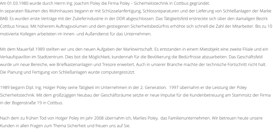 Am 01.03.1980 wurde durch Herrn Ing. Joachim Poley die Firma Poley  Sicherheitstechnik in Cottbus gegrndet.  In separaten Rumen des Wohnhauses begann er mit Schlsselanfertigung, Schlossreparaturen und der Lieferung von Schlieanlagen der Marke BAB. Es wurden erste Vertrge mit der Zulieferindustrie in der DDR abgeschlossen. Das Ttigkeitsfeld erstreckte sich ber den damaligen Bezirk Cottbus hinaus. Mit hherem Auftragsvolumen und dem gestiegenen Sicherheitsbedrfnis erhhte sich schnell die Zahl der Mitarbeiter. Bis zu 10 motivierte Kollegen arbeiteten im Innen- und Auendienst fr das Unternehmen.  Mit dem Mauerfall 1989 stellten wir uns den neuen Aufgaben der Marktwirtschaft. Es entstanden in einem Mietobjekt eine zweite Filiale und ein Verkaufspavillon im Stadtzentrum. Dies bot die Mglichkeit, kundennah fr die Bevlkerung die Bedrfnisse abzuarbeiten. Das Geschftsfeld wurde um neue Bereiche, wie Briefkastenanlagen und Tresore erweitert. Auch in unserer Branche machte der technische Fortschritt nicht halt. Die Planung und Fertigung von Schlieanlagen wurde computergesttzt.  1989 begann Dipl. Ing. Holger Poley seine Ttigkeit im Unternehmen in der 2. Generation.  1997 bernahm er die Leistung der Poley Sicherheitstechnik. Mit dem grozgigen Neubau der Geschftsrume setzte er neue Impulse fr die Kundenbetreuung am Stammsitz der Firma in der Bogenstrae 19 in Cottbus.  Nach dem zu frhen Tod von Holger Poley im Jahr 2008 bernahm ich, Marlies Poley,  das Familienunternehmen. Wir betreuen heute unsere Kunden in allen Fragen zum Thema Sicherheit und freuen uns auf Sie.