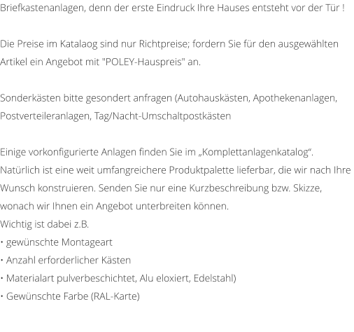Briefkastenanlagen, denn der erste Eindruck Ihre Hauses entsteht vor der Tr !  Die Preise im Katalaog sind nur Richtpreise; fordern Sie fr den ausgewhlten Artikel ein Angebot mit "POLEY-Hauspreis" an.   Sonderksten bitte gesondert anfragen (Autohausksten, Apothekenanlagen, Postverteileranlagen, Tag/Nacht-Umschaltpostksten   Einige vorkonfigurierte Anlagen finden Sie im Komplettanlagenkatalog. Natrlich ist eine weit umfangreichere Produktpalette lieferbar, die wir nach Ihre Wunsch konstruieren. Senden Sie nur eine Kurzbeschreibung bzw. Skizze, wonach wir Ihnen ein Angebot unterbreiten knnen. Wichtig ist dabei z.B.  gewnschte Montageart  Anzahl erforderlicher Ksten  Materialart pulverbeschichtet, Alu eloxiert, Edelstahl)  Gewnschte Farbe (RAL-Karte)