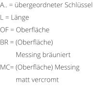 A.. = bergeordneter Schlssel L = Lnge OF = Oberflche BR = (Oberflche)           Messing bruniert MC= (Oberflche) Messing          matt vercromt