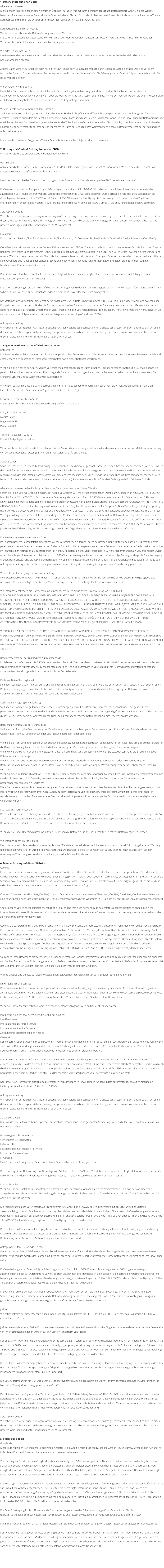 1. Datenschutz auf einen Blick Allgemeine Hinweise Die folgenden Hinweise geben einen einfachen berblick darber, was mit Ihren personenbezogenen Daten passiert, wenn Sie diese Website besuchen. Personenbezogene Daten sind alle Daten, mit denen Sie persnlich identifiziert werden knnen. Ausfhrliche Informationen zum Thema Datenschutz entnehmen Sie unserer unter diesem Text aufgefhrten Datenschutzerklrung.  Datenerfassung auf dieser Website Wer ist verantwortlich fr die Datenerfassung auf dieser Website? Die Datenverarbeitung auf dieser Website erfolgt durch den Websitebetreiber. Dessen Kontaktdaten knnen Sie dem Abschnitt Hinweis zur Verantwortlichen Stelle in dieser Datenschutzerklrung entnehmen.  Wie erfassen wir Ihre Daten? Ihre Daten werden zum einen dadurch erhoben, dass Sie uns diese mitteilen. Hierbei kann es sich z. B. um Daten handeln, die Sie in ein Kontaktformular eingeben.  Andere Daten werden automatisch oder nach Ihrer Einwilligung beim Besuch der Website durch unsere IT-Systeme erfasst. Das sind vor allem technische Daten (z. B. Internetbrowser, Betriebssystem oder Uhrzeit des Seitenaufrufs). Die Erfassung dieser Daten erfolgt automatisch, sobald Sie diese Website betreten.  Wofr nutzen wir Ihre Daten? Ein Teil der Daten wird erhoben, um eine fehlerfreie Bereitstellung der Website zu gewhrleisten. Andere Daten knnen zur Analyse Ihres Nutzerverhaltens verwendet werden. Sofern ber die Website Vertrge geschlossen oder angebahnt werden knnen, werden die bermittelten Daten auch fr Vertragsangebote, Bestellungen oder sonstige Auftragsanfragen verarbeitet.  Welche Rechte haben Sie bezglich Ihrer Daten? Sie haben jederzeit das Recht, unentgeltlich Auskunft ber Herkunft, Empfnger und Zweck Ihrer gespeicherten personenbezogenen Daten zu erhalten. Sie haben auerdem ein Recht, die Berichtigung oder Lschung dieser Daten zu verlangen. Wenn Sie eine Einwilligung zur Datenverarbeitung erteilt haben, knnen Sie diese Einwilligung jederzeit fr die Zukunft widerrufen. Auerdem haben Sie das Recht, unter bestimmten Umstnden die Einschrnkung der Verarbeitung Ihrer personenbezogenen Daten zu verlangen. Des Weiteren steht Ihnen ein Beschwerderecht bei der zustndigen Aufsichtsbehrde zu.  Hierzu sowie zu weiteren Fragen zum Thema Datenschutz knnen Sie sich jederzeit an uns wenden.  2. Hosting und Content Delivery Networks (CDN) Wir hosten die Inhalte unserer Website bei folgendem Anbieter:  Host Europe Anbieter ist die Host Europe GmbH, Hansestrae 111, 51149, Kln (nachfolgend Host Europe) Wenn Sie unsere Website besuchen, erfasst Host Europe verschiedene Logfiles inklusive Ihrer IP-Adressen.  Details entnehmen Sie der Datenschutzerklrung von Host Europe: https://www.hosteurope.de/AGB/Datenschutzerklaerung/.  Die Verwendung von Host Europe erfolgt auf Grundlage von Art. 6 Abs. 1 lit. f DSGVO. Wir haben ein berechtigtes Interesse an einer mglichst zuverlssigen Darstellung unserer Website. Sofern eine entsprechende Einwilligung abgefragt wurde, erfolgt die Verarbeitung ausschlielich auf Grundlage von Art. 6 Abs. 1 lit. a DSGVO und  25 Abs. 1 TDDDG, soweit die Einwilligung die Speicherung von Cookies oder den Zugriff auf Informationen im Endgert des Nutzers (z. B. fr Device-Fingerprinting) im Sinne des TDDDG umfasst. Die Einwilligung ist jederzeit widerrufbar.  Auftragsverarbeitung Wir haben einen Vertrag ber Auftragsverarbeitung (AVV) zur Nutzung des oben genannten Dienstes geschlossen. Hierbei handelt es sich um einen datenschutzrechtlich vorgeschriebenen Vertrag, der gewhrleistet, dass dieser die personenbezogenen Daten unserer Websitebesucher nur nach unseren Weisungen und unter Einhaltung der DSGVO verarbeitet.  Cloudflare Wir nutzen den Service Cloudflare. Anbieter ist die Cloudflare Inc., 101 Townsend St., San Francisco, CA 94107, USA (im Folgenden Cloudflare).  Cloudflare bietet ein weltweit verteiltes Content Delivery Network mit DNS an. Dabei wird technisch der Informationstransfer zwischen Ihrem Browser und unserer Website ber das Netzwerk von Cloudflare geleitet. Das versetzt Cloudflare in die Lage, den Datenverkehr zwischen Ihrem Browser und unserer Website zu analysieren und als Filter zwischen unseren Servern und potenziell bsartigem Datenverkehr aus dem Internet zu dienen. Hierbei kann Cloudflare auch Cookies oder sonstige Technologien zur Wiedererkennung von Internetnutzern einsetzen, die jedoch allein zum hier beschriebenen Zweck verwendet werden.  Der Einsatz von Cloudflare beruht auf unserem berechtigten Interesse an einer mglichst fehlerfreien und sicheren Bereitstellung unseres Webangebotes (Art. 6 Abs. 1 lit. f DSGVO).  Die Datenbertragung in die USA wird auf die Standardvertragsklauseln der EU-Kommission gesttzt. Details und weitere Informationen zum Thema Sicherheit und Datenschutz bei Cloudflare finden Sie hier: https://www.cloudflare.com/privacypolicy/.  Das Unternehmen verfgt ber eine Zertifizierung nach dem EU-US Data Privacy Framework (DPF). Der DPF ist ein bereinkommen zwischen der Europischen Union und den USA, der die Einhaltung europischer Datenschutzstandards bei Datenverarbeitungen in den USA gewhrleisten soll. Jedes nach dem DPF zertifizierte Unternehmen verpflichtet sich, diese Datenschutzstandards einzuhalten. Weitere Informationen hierzu erhalten Sie vom Anbieter unter folgendem Link: https://www.dataprivacyframework.gov/participant/5666.  Auftragsverarbeitung Wir haben einen Vertrag ber Auftragsverarbeitung (AVV) zur Nutzung des oben genannten Dienstes geschlossen. Hierbei handelt es sich um einen datenschutzrechtlich vorgeschriebenen Vertrag, der gewhrleistet, dass dieser die personenbezogenen Daten unserer Websitebesucher nur nach unseren Weisungen und unter Einhaltung der DSGVO verarbeitet.  3. Allgemeine Hinweise und Pflichtinformationen Datenschutz Die Betreiber dieser Seiten nehmen den Schutz Ihrer persnlichen Daten sehr ernst. Wir behandeln Ihre personenbezogenen Daten vertraulich und entsprechend den gesetzlichen Datenschutzvorschriften sowie dieser Datenschutzerklrung.  Wenn Sie diese Website benutzen, werden verschiedene personenbezogene Daten erhoben. Personenbezogene Daten sind Daten, mit denen Sie persnlich identifiziert werden knnen. Die vorliegende Datenschutzerklrung erlutert, welche Daten wir erheben und wofr wir sie nutzen. Sie erlutert auch, wie und zu welchem Zweck das geschieht.  Wir weisen darauf hin, dass die Datenbertragung im Internet (z. B. bei der Kommunikation per E-Mail) Sicherheitslcken aufweisen kann. Ein lckenloser Schutz der Daten vor dem Zugriff durch Dritte ist nicht mglich.  Hinweis zur verantwortlichen Stelle Die verantwortliche Stelle fr die Datenverarbeitung auf dieser Website ist:  Poley Sicherheitstechnik Marlies Poley Bogenstrae 19 03050 Cottbus  Telefon: +49 (0) 355 - 524216 E-Mail: info@poley-sicherheit.de  Verantwortliche Stelle ist die natrliche oder juristische Person, die allein oder gemeinsam mit anderen ber die Zwecke und Mittel der Verarbeitung von personenbezogenen Daten (z. B. Namen, E-Mail-Adressen o. .) entscheidet.  Speicherdauer Soweit innerhalb dieser Datenschutzerklrung keine speziellere Speicherdauer genannt wurde, verbleiben Ihre personenbezogenen Daten bei uns, bis der Zweck fr die Datenverarbeitung entfllt. Wenn Sie ein berechtigtes Lschersuchen geltend machen oder eine Einwilligung zur Datenverarbeitung widerrufen, werden Ihre Daten gelscht, sofern wir keine anderen rechtlich zulssigen Grnde fr die Speicherung Ihrer personenbezogenen Daten haben (z. B. steuer- oder handelsrechtliche Aufbewahrungsfristen); im letztgenannten Fall erfolgt die Lschung nach Fortfall dieser Grnde.  Allgemeine Hinweise zu den Rechtsgrundlagen der Datenverarbeitung auf dieser Website Sofern Sie in die Datenverarbeitung eingewilligt haben, verarbeiten wir Ihre personenbezogenen Daten auf Grundlage von Art. 6 Abs. 1 lit. a DSGVO bzw. Art. 9 Abs. 2 lit. a DSGVO, sofern besondere Datenkategorien nach Art. 9 Abs. 1 DSGVO verarbeitet werden. Im Falle einer ausdrcklichen Einwilligung in die bertragung personenbezogener Daten in Drittstaaten erfolgt die Datenverarbeitung auerdem auf Grundlage von Art. 49 Abs. 1 lit. a DSGVO. Sofern Sie in die Speicherung von Cookies oder in den Zugriff auf Informationen in Ihr Endgert (z. B. via Device-Fingerprinting) eingewilligt haben, erfolgt die Datenverarbeitung zustzlich auf Grundlage von  25 Abs. 1 TDDDG. Die Einwilligung ist jederzeit widerrufbar. Sind Ihre Daten zur Vertragserfllung oder zur Durchfhrung vorvertraglicher Manahmen erforderlich, verarbeiten wir Ihre Daten auf Grundlage des Art. 6 Abs. 1 lit. b DSGVO. Des Weiteren verarbeiten wir Ihre Daten, sofern diese zur Erfllung einer rechtlichen Verpflichtung erforderlich sind auf Grundlage von Art. 6 Abs. 1 lit. c DSGVO. Die Datenverarbeitung kann ferner auf Grundlage unseres berechtigten Interesses nach Art. 6 Abs. 1 lit. f DSGVO erfolgen. ber die jeweils im Einzelfall einschlgigen Rechtsgrundlagen wird in den folgenden Abstzen dieser Datenschutzerklrung informiert.  Empfnger von personenbezogenen Daten Im Rahmen unserer Geschftsttigkeit arbeiten wir mit verschiedenen externen Stellen zusammen. Dabei ist teilweise auch eine bermittlung von personenbezogenen Daten an diese externen Stellen erforderlich. Wir geben personenbezogene Daten nur dann an externe Stellen weiter, wenn dies im Rahmen einer Vertragserfllung erforderlich ist, wenn wir gesetzlich hierzu verpflichtet sind (z. B. Weitergabe von Daten an Steuerbehrden), wenn wir ein berechtigtes Interesse nach Art. 6 Abs. 1 lit. f DSGVO an der Weitergabe haben oder wenn eine sonstige Rechtsgrundlage die Datenweitergabe erlaubt. Beim Einsatz von Auftragsverarbeitern geben wir personenbezogene Daten unserer Kunden nur auf Grundlage eines gltigen Vertrags ber Auftragsverarbeitung weiter. Im Falle einer gemeinsamen Verarbeitung wird ein Vertrag ber gemeinsame Verarbeitung geschlossen.  Widerruf Ihrer Einwilligung zur Datenverarbeitung Viele Datenverarbeitungsvorgnge sind nur mit Ihrer ausdrcklichen Einwilligung mglich. Sie knnen eine bereits erteilte Einwilligung jederzeit widerrufen. Die Rechtmigkeit der bis zum Widerruf erfolgten Datenverarbeitung bleibt vom Widerruf unberhrt.  Widerspruchsrecht gegen die Datenerhebung in besonderen Fllen sowie gegen Direktwerbung (Art. 21 DSGVO) WENN DIE DATENVERARBEITUNG AUF GRUNDLAGE VON ART. 6 ABS. 1 LIT. E ODER F DSGVO ERFOLGT, HABEN SIE JEDERZEIT DAS RECHT, AUS GRNDEN, DIE SICH AUS IHRER BESONDEREN SITUATION ERGEBEN, GEGEN DIE VERARBEITUNG IHRER PERSONENBEZOGENEN DATEN WIDERSPRUCH EINZULEGEN; DIES GILT AUCH FR EIN AUF DIESE BESTIMMUNGEN GESTTZTES PROFILING. DIE JEWEILIGE RECHTSGRUNDLAGE, AUF DENEN EINE VERARBEITUNG BERUHT, ENTNEHMEN SIE DIESER DATENSCHUTZERKLRUNG. WENN SIE WIDERSPRUCH EINLEGEN, WERDEN WIR IHRE BETROFFENEN PERSONENBEZOGENEN DATEN NICHT MEHR VERARBEITEN, ES SEI DENN, WIR KNNEN ZWINGENDE SCHUTZWRDIGE GRNDE FR DIE VERARBEITUNG NACHWEISEN, DIE IHRE INTERESSEN, RECHTE UND FREIHEITEN BERWIEGEN ODER DIE VERARBEITUNG DIENT DER GELTENDMACHUNG, AUSBUNG ODER VERTEIDIGUNG VON RECHTSANSPRCHEN (WIDERSPRUCH NACH ART. 21 ABS. 1 DSGVO).  WERDEN IHRE PERSONENBEZOGENEN DATEN VERARBEITET, UM DIREKTWERBUNG ZU BETREIBEN, SO HABEN SIE DAS RECHT, JEDERZEIT WIDERSPRUCH GEGEN DIE VERARBEITUNG SIE BETREFFENDER PERSONENBEZOGENER DATEN ZUM ZWECKE DERARTIGER WERBUNG EINZULEGEN; DIES GILT AUCH FR DAS PROFILING, SOWEIT ES MIT SOLCHER DIREKTWERBUNG IN VERBINDUNG STEHT. WENN SIE WIDERSPRECHEN, WERDEN IHRE PERSONENBEZOGENEN DATEN ANSCHLIESSEND NICHT MEHR ZUM ZWECKE DER DIREKTWERBUNG VERWENDET (WIDERSPRUCH NACH ART. 21 ABS. 2 DSGVO).  Beschwerderecht bei der zustndigen Aufsichtsbehrde Im Falle von Versten gegen die DSGVO steht den Betroffenen ein Beschwerderecht bei einer Aufsichtsbehrde, insbesondere in dem Mitgliedstaat ihres gewhnlichen Aufenthalts, ihres Arbeitsplatzes oder des Orts des mutmalichen Verstoes zu. Das Beschwerderecht besteht unbeschadet anderweitiger verwaltungsrechtlicher oder gerichtlicher Rechtsbehelfe.  Recht auf Datenbertragbarkeit Sie haben das Recht, Daten, die wir auf Grundlage Ihrer Einwilligung oder in Erfllung eines Vertrags automatisiert verarbeiten, an sich oder an einen Dritten in einem gngigen, maschinenlesbaren Format aushndigen zu lassen. Sofern Sie die direkte bertragung der Daten an einen anderen Verantwortlichen verlangen, erfolgt dies nur, soweit es technisch machbar ist.  Auskunft, Berichtigung und Lschung Sie haben im Rahmen der geltenden gesetzlichen Bestimmungen jederzeit das Recht auf unentgeltliche Auskunft ber Ihre gespeicherten personenbezogenen Daten, deren Herkunft und Empfnger und den Zweck der Datenverarbeitung und ggf. ein Recht auf Berichtigung oder Lschung dieser Daten. Hierzu sowie zu weiteren Fragen zum Thema personenbezogene Daten knnen Sie sich jederzeit an uns wenden.  Recht auf Einschrnkung der Verarbeitung Sie haben das Recht, die Einschrnkung der Verarbeitung Ihrer personenbezogenen Daten zu verlangen. Hierzu knnen Sie sich jederzeit an uns wenden. Das Recht auf Einschrnkung der Verarbeitung besteht in folgenden Fllen:  Wenn Sie die Richtigkeit Ihrer bei uns gespeicherten personenbezogenen Daten bestreiten, bentigen wir in der Regel Zeit, um dies zu berprfen. Fr die Dauer der Prfung haben Sie das Recht, die Einschrnkung der Verarbeitung Ihrer personenbezogenen Daten zu verlangen. Wenn die Verarbeitung Ihrer personenbezogenen Daten unrechtmig geschah/geschieht, knnen Sie statt der Lschung die Einschrnkung der Datenverarbeitung verlangen. Wenn wir Ihre personenbezogenen Daten nicht mehr bentigen, Sie sie jedoch zur Ausbung, Verteidigung oder Geltendmachung von Rechtsansprchen bentigen, haben Sie das Recht, statt der Lschung die Einschrnkung der Verarbeitung Ihrer personenbezogenen Daten zu verlangen. Wenn Sie einen Widerspruch nach Art. 21 Abs. 1 DSGVO eingelegt haben, muss eine Abwgung zwischen Ihren und unseren Interessen vorgenommen werden. Solange noch nicht feststeht, wessen Interessen berwiegen, haben Sie das Recht, die Einschrnkung der Verarbeitung Ihrer personenbezogenen Daten zu verlangen. Wenn Sie die Verarbeitung Ihrer personenbezogenen Daten eingeschrnkt haben, drfen diese Daten  von ihrer Speicherung abgesehen  nur mit Ihrer Einwilligung oder zur Geltendmachung, Ausbung oder Verteidigung von Rechtsansprchen oder zum Schutz der Rechte einer anderen natrlichen oder juristischen Person oder aus Grnden eines wichtigen ffentlichen Interesses der Europischen Union oder eines Mitgliedstaats verarbeitet werden.  SSL- bzw. TLS-Verschlsselung Diese Seite nutzt aus Sicherheitsgrnden und zum Schutz der bertragung vertraulicher Inhalte, wie zum Beispiel Bestellungen oder Anfragen, die Sie an uns als Seitenbetreiber senden, eine SSL- bzw. TLS-Verschlsselung. Eine verschlsselte Verbindung erkennen Sie daran, dass die Adresszeile des Browsers von http:// auf https:// wechselt und an dem Schloss-Symbol in Ihrer Browserzeile.  Wenn die SSL- bzw. TLS-Verschlsselung aktiviert ist, knnen die Daten, die Sie an uns bermitteln, nicht von Dritten mitgelesen werden.  Widerspruch gegen Werbe-E-Mails Der Nutzung von im Rahmen der Impressumspflicht verffentlichten Kontaktdaten zur bersendung von nicht ausdrcklich angeforderter Werbung und Informationsmaterialien wird hiermit widersprochen. Die Betreiber der Seiten behalten sich ausdrcklich rechtliche Schritte im Falle der unverlangten Zusendung von Werbeinformationen, etwa durch Spam-E-Mails, vor.  4. Datenerfassung auf dieser Website Cookies Unsere Internetseiten verwenden so genannte Cookies. Cookies sind kleine Datenpakete und richten auf Ihrem Endgert keinen Schaden an. Sie werden entweder vorbergehend fr die Dauer einer Sitzung (Session-Cookies) oder dauerhaft (permanente Cookies) auf Ihrem Endgert gespeichert. Session-Cookies werden nach Ende Ihres Besuchs automatisch gelscht. Permanente Cookies bleiben auf Ihrem Endgert gespeichert, bis Sie diese selbst lschen oder eine automatische Lschung durch Ihren Webbrowser erfolgt.  Cookies knnen von uns (First-Party-Cookies) oder von Drittunternehmen stammen (sog. Third-Party-Cookies). Third-Party-Cookies ermglichen die Einbindung bestimmter Dienstleistungen von Drittunternehmen innerhalb von Webseiten (z. B. Cookies zur Abwicklung von Zahlungsdienstleistungen).  Cookies haben verschiedene Funktionen. Zahlreiche Cookies sind technisch notwendig, da bestimmte Webseitenfunktionen ohne diese nicht funktionieren wrden (z. B. die Warenkorbfunktion oder die Anzeige von Videos). Andere Cookies knnen zur Auswertung des Nutzerverhaltens oder zu Werbezwecken verwendet werden.  Cookies, die zur Durchfhrung des elektronischen Kommunikationsvorgangs, zur Bereitstellung bestimmter, von Ihnen erwnschter Funktionen (z. B. fr die Warenkorbfunktion) oder zur Optimierung der Website (z. B. Cookies zur Messung des Webpublikums) erforderlich sind (notwendige Cookies), werden auf Grundlage von Art. 6 Abs. 1 lit. f DSGVO gespeichert, sofern keine andere Rechtsgrundlage angegeben wird. Der Websitebetreiber hat ein berechtigtes Interesse an der Speicherung von notwendigen Cookies zur technisch fehlerfreien und optimierten Bereitstellung seiner Dienste. Sofern eine Einwilligung zur Speicherung von Cookies und vergleichbaren Wiedererkennungstechnologien abgefragt wurde, erfolgt die Verarbeitung ausschlielich auf Grundlage dieser Einwilligung (Art. 6 Abs. 1 lit. a DSGVO und  25 Abs. 1 TDDDG); die Einwilligung ist jederzeit widerrufbar.  Sie knnen Ihren Browser so einstellen, dass Sie ber das Setzen von Cookies informiert werden und Cookies nur im Einzelfall erlauben, die Annahme von Cookies fr bestimmte Flle oder generell ausschlieen sowie das automatische Lschen der Cookies beim Schlieen des Browsers aktivieren. Bei der Deaktivierung von Cookies kann die Funktionalitt dieser Website eingeschrnkt sein.  Welche Cookies und Dienste auf dieser Website eingesetzt werden, knnen Sie dieser Datenschutzerklrung entnehmen.  Einwilligung mit Usercentrics Diese Website nutzt die Consent-Technologie von Usercentrics, um Ihre Einwilligung zur Speicherung bestimmter Cookies auf Ihrem Endgert oder zum Einsatz bestimmter Technologien einzuholen und diese datenschutzkonform zu dokumentieren. Anbieter dieser Technologie ist die Usercentrics GmbH, Sendlinger Strae 7, 80331 Mnchen, Website: https://usercentrics.com/de/ (im Folgenden Usercentrics).  Wenn Sie unsere Website betreten, werden folgende personenbezogene Daten an Usercentrics bertragen:  Ihre Einwilligung(en) bzw. der Widerruf Ihrer Einwilligung(en) Ihre IP-Adresse Informationen ber Ihren Browser Informationen ber Ihr Endgert Zeitpunkt Ihres Besuchs auf der Website Geolocation Des Weiteren speichert Usercentrics ein Cookie in Ihrem Browser, um Ihnen die erteilten Einwilligungen bzw. deren Widerruf zuordnen zu knnen. Die so erfassten Daten werden gespeichert, bis Sie uns zur Lschung auffordern, das Usercentrics-Cookie selbst lschen oder der Zweck fr die Datenspeicherung entfllt. Zwingende gesetzliche Aufbewahrungspflichten bleiben unberhrt.  Das Usercentrics-Banner auf dieser Website wurde mit Hilfe von eRecht24 konfiguriert. Das erkennen Sie daran, dass im Banner das Logo von eRecht24 auftaucht. Um das eRecht24-Logo im Banner auszuspielen, wird eine Verbindung zum Bildserver von eRecht24 hergestellt. Hierbei wird auch die IP-Adresse bertragen, die jedoch nur in anonymisierter Form in den Server-Logs gespeichert wird. Der Bildserver von eRecht24 befindet sich in Deutschland bei einem deutschen Anbieter. Das Banner selbst wird ausschlielich von Usercentrics zur Verfgung gestellt.  Der Einsatz von Usercentrics erfolgt, um die gesetzlich vorgeschriebenen Einwilligungen fr den Einsatz bestimmter Technologien einzuholen. Rechtsgrundlage hierfr ist Art. 6 Abs. 1 lit. c DSGVO.  Auftragsverarbeitung Wir haben einen Vertrag ber Auftragsverarbeitung (AVV) zur Nutzung des oben genannten Dienstes geschlossen. Hierbei handelt es sich um einen datenschutzrechtlich vorgeschriebenen Vertrag, der gewhrleistet, dass dieser die personenbezogenen Daten unserer Websitebesucher nur nach unseren Weisungen und unter Einhaltung der DSGVO verarbeitet.  Server-Log-Dateien Der Provider der Seiten erhebt und speichert automatisch Informationen in so genannten Server-Log-Dateien, die Ihr Browser automatisch an uns bermittelt. Dies sind:  Browsertyp und Browserversion verwendetes Betriebssystem Referrer URL Hostname des zugreifenden Rechners Uhrzeit der Serveranfrage IP-Adresse Eine Zusammenfhrung dieser Daten mit anderen Datenquellen wird nicht vorgenommen.  Die Erfassung dieser Daten erfolgt auf Grundlage von Art. 6 Abs. 1 lit. f DSGVO. Der Websitebetreiber hat ein berechtigtes Interesse an der technisch fehlerfreien Darstellung und der Optimierung seiner Website  hierzu mssen die Server-Log-Files erfasst werden.  Kontaktformular Wenn Sie uns per Kontaktformular Anfragen zukommen lassen, werden Ihre Angaben aus dem Anfrageformular inklusive der von Ihnen dort angegebenen Kontaktdaten zwecks Bearbeitung der Anfrage und fr den Fall von Anschlussfragen bei uns gespeichert. Diese Daten geben wir nicht ohne Ihre Einwilligung weiter.  Die Verarbeitung dieser Daten erfolgt auf Grundlage von Art. 6 Abs. 1 lit. b DSGVO, sofern Ihre Anfrage mit der Erfllung eines Vertrags zusammenhngt oder zur Durchfhrung vorvertraglicher Manahmen erforderlich ist. In allen brigen Fllen beruht die Verarbeitung auf unserem berechtigten Interesse an der effektiven Bearbeitung der an uns gerichteten Anfragen (Art. 6 Abs. 1 lit. f DSGVO) oder auf Ihrer Einwilligung (Art. 6 Abs. 1 lit. a DSGVO) sofern diese abgefragt wurde; die Einwilligung ist jederzeit widerrufbar.  Die von Ihnen im Kontaktformular eingegebenen Daten verbleiben bei uns, bis Sie uns zur Lschung auffordern, Ihre Einwilligung zur Speicherung widerrufen oder der Zweck fr die Datenspeicherung entfllt (z. B. nach abgeschlossener Bearbeitung Ihrer Anfrage). Zwingende gesetzliche Bestimmungen  insbesondere Aufbewahrungsfristen  bleiben unberhrt.  Anfrage per E-Mail, Telefon oder Telefax Wenn Sie uns per E-Mail, Telefon oder Telefax kontaktieren, wird Ihre Anfrage inklusive aller daraus hervorgehenden personenbezogenen Daten (Name, Anfrage) zum Zwecke der Bearbeitung Ihres Anliegens bei uns gespeichert und verarbeitet. Diese Daten geben wir nicht ohne Ihre Einwilligung weiter.  Die Verarbeitung dieser Daten erfolgt auf Grundlage von Art. 6 Abs. 1 lit. b DSGVO, sofern Ihre Anfrage mit der Erfllung eines Vertrags zusammenhngt oder zur Durchfhrung vorvertraglicher Manahmen erforderlich ist. In allen brigen Fllen beruht die Verarbeitung auf unserem berechtigten Interesse an der effektiven Bearbeitung der an uns gerichteten Anfragen (Art. 6 Abs. 1 lit. f DSGVO) oder auf Ihrer Einwilligung (Art. 6 Abs. 1 lit. a DSGVO) sofern diese abgefragt wurde; die Einwilligung ist jederzeit widerrufbar.  Die von Ihnen an uns per Kontaktanfragen bersandten Daten verbleiben bei uns, bis Sie uns zur Lschung auffordern, Ihre Einwilligung zur Speicherung widerrufen oder der Zweck fr die Datenspeicherung entfllt (z. B. nach abgeschlossener Bearbeitung Ihres Anliegens). Zwingende gesetzliche Bestimmungen  insbesondere gesetzliche Aufbewahrungsfristen  bleiben unberhrt.  Jotform Wir haben Jotform auf dieser Website eingebunden. Anbieter ist die Jotform Inc., 111 Pine St. Suite, 1815 San Francisco, Kalifornien 94111, USA (nachfolgend Jotform).  Jotform ermglicht es uns, Online-Formulare zu erstellen um Nachrichten, Anfragen und sonstige Eingaben unserer Websitebesucher zu erfassen. Alle von Ihnen gettigten Eingaben werden auf den Servern von Jotform verarbeitet.  Der Einsatz von Jotform erfolgt auf Grundlage unseres berechtigten Interesses an einer mglichst nutzerfreundlichen Ermittlung Ihres Anliegens (Art. 6 Abs. 1 lit. f DSGVO). Sofern eine entsprechende Einwilligung abgefragt wurde, erfolgt die Verarbeitung ausschlielich auf Grundlage von Art. 6 Abs. 1 lit. a DSGVO und  25 Abs. 1 TDDDG, soweit die Einwilligung die Speicherung von Cookies oder den Zugriff auf Informationen im Endgert des Nutzers (z. B. Device-Fingerprinting) im Sinne des TDDDG umfasst. Die Einwilligung ist jederzeit widerrufbar.  Die von Ihnen im Formular eingegebenen Daten verbleiben bei uns, bis Sie uns zur Lschung auffordern, Ihre Einwilligung zur Speicherung widerrufen oder der Zweck fr die Datenspeicherung entfllt (z. B. nach abgeschlossener Bearbeitung Ihrer Anfrage). Zwingende gesetzliche Bestimmungen  insbesondere Aufbewahrungsfristen  bleiben unberhrt.  Die Datenbertragung in die USA wird durch EU-Standardvertragsklauseln abgesichert, die wir mit Jotform abgeschlossen haben. Details finden Sie hier: https://www.jotform.com/gdpr-compliance/dpa/.  Das Unternehmen verfgt ber eine Zertifizierung nach dem EU-US Data Privacy Framework (DPF). Der DPF ist ein bereinkommen zwischen der Europischen Union und den USA, der die Einhaltung europischer Datenschutzstandards bei Datenverarbeitungen in den USA gewhrleisten soll. Jedes nach dem DPF zertifizierte Unternehmen verpflichtet sich, diese Datenschutzstandards einzuhalten. Weitere Informationen hierzu erhalten Sie vom Anbieter unter folgendem Link: https://www.dataprivacyframework.gov/participant/6788.  Auftragsverarbeitung Wir haben einen Vertrag ber Auftragsverarbeitung (AVV) zur Nutzung des oben genannten Dienstes geschlossen. Hierbei handelt es sich um einen datenschutzrechtlich vorgeschriebenen Vertrag, der gewhrleistet, dass dieser die personenbezogenen Daten unserer Websitebesucher nur nach unseren Weisungen und unter Einhaltung der DSGVO verarbeitet.  5. Plugins und Tools Google Maps Diese Seite nutzt den Kartendienst Google Maps. Anbieter ist die Google Ireland Limited (Google), Gordon House, Barrow Street, Dublin 4, Irland. Mit Hilfe dieses Dienstes knnen wir Kartenmaterial auf unserer Website einbinden.  Zur Nutzung der Funktionen von Google Maps ist es notwendig, Ihre IP-Adresse zu speichern. Diese Informationen werden in der Regel an einen Server von Google in den USA bertragen und dort gespeichert. Der Anbieter dieser Seite hat keinen Einfluss auf diese Datenbertragung. Wenn Google Maps aktiviert ist, kann Google zum Zwecke der einheitlichen Darstellung der Schriftarten Google Fonts verwenden. Beim Aufruf von Google Maps ldt Ihr Browser die bentigten Web Fonts in ihren Browsercache, um Texte und Schriftarten korrekt anzuzeigen.  Die Nutzung von Google Maps erfolgt im Interesse einer ansprechenden Darstellung unserer Online-Angebote und an einer leichten Auffindbarkeit der von uns auf der Website angegebenen Orte. Dies stellt ein berechtigtes Interesse im Sinne von Art. 6 Abs. 1 lit. f DSGVO dar. Sofern eine entsprechende Einwilligung abgefragt wurde, erfolgt die Verarbeitung ausschlielich auf Grundlage von Art. 6 Abs. 1 lit. a DSGVO und  25 Abs. 1 TDDDG, soweit die Einwilligung die Speicherung von Cookies oder den Zugriff auf Informationen im Endgert des Nutzers (z. B. Device-Fingerprinting) im Sinne des TDDDG umfasst. Die Einwilligung ist jederzeit widerrufbar.  Die Datenbertragung in die USA wird auf die Standardvertragsklauseln der EU-Kommission gesttzt. Details finden Sie hier: https://privacy.google.com/businesses/gdprcontrollerterms/ und https://privacy.google.com/businesses/gdprcontrollerterms/sccs/.  Mehr Informationen zum Umgang mit Nutzerdaten finden Sie in der Datenschutzerklrung von Google: https://policies.google.com/privacy?hl=de.  Das Unternehmen verfgt ber eine Zertifizierung nach dem EU-US Data Privacy Framework (DPF). Der DPF ist ein bereinkommen zwischen der Europischen Union und den USA, der die Einhaltung europischer Datenschutzstandards bei Datenverarbeitungen in den USA gewhrleisten soll. Jedes nach dem DPF zertifizierte Unternehmen verpflichtet sich, diese Datenschutzstandards einzuhalten. Weitere Informationen hierzu erhalten Sie vom Anbieter unter folgendem Link: https://www.dataprivacyframework.gov/participant/5780.